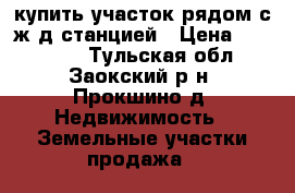 купить участок рядом с ж/д станцией › Цена ­ 600 000 - Тульская обл., Заокский р-н, Прокшино д. Недвижимость » Земельные участки продажа   